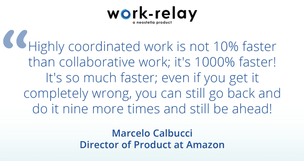 "Highly coordinated work is not 10% faster than collaborative work; it's 1000% faster! It's so much faster; even if you get it completely wrong, you can still go back and do it nine more times and still be ahead!" -Marcelo Calbucci, Director of Product at Amazon